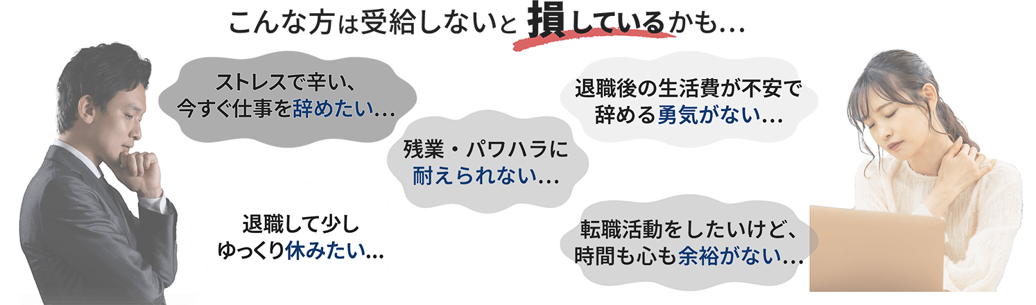 こんな方は受給しないと 損しているかも… ストレスで辛い、今すぐ仕事を辞めたい… 退職後の生活費が不安で辞める勇気がない… 残業・パワハラに耐えられない… 退職して少しゆっくり休みたい... 転職活動をしたいけど、時間も心も余裕がない…