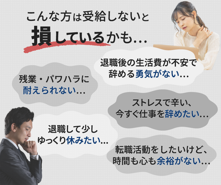 こんな方は受給しないと 損しているかも… ストレスで辛い、今すぐ仕事を辞めたい… 退職後の生活費が不安で辞める勇気がない… 残業・パワハラに耐えられない… 退職して少しゆっくり休みたい... 転職活動をしたいけど、時間も心も余裕がない…