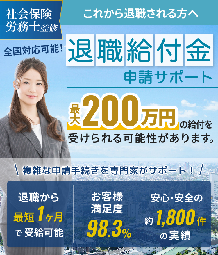 社会保険 労務士監修 これから退職される方へ退職給付金 申請サポート 最大 650万円の給付を受けられる可能性があります。※45歳未満、月収55万円の場合複雑な申請手続きを専門家がサポート！ 退職から最短1ヶ月で受給可能 お客様満足度 98.3% 安心・安全の約1,800件の実績全国対応可能！